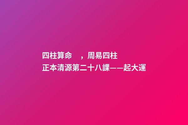 四柱算命，周易四柱正本清源第二十八課——起大運